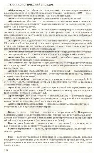 ТЕРМИНОЛОГИЧЕСКИЙ СЛОВАРЬ
Аббревиатура (лат. abbrevio — сокращаю) — сложносокращенное сло­
во, образованное из первых букв словосочетания (например, ЭВМ — элек­
тронно-вычислительная машина) или начальных слов.
Абрис — очертание предмета, нанесенное с помощью линий.
Абсцисса (лат. abscissa — отрезанная) — координата точки по оси х в
декартовой системе координат, которая определяет ее положение на плос­
кости или в пространстве.
Аксонометрия (гр. axon — ось и metreo — измеряю) — способ изобра­
жения предметов на плоскости, суть которого состоит в параллельном
проецировании на какую-либо плоскость предмета вместе с избранной
системой координат.
Алгоритм (лат. algorithm us, что связано с именем узбекского ученого
IX столетия Аль-Хорезми) — система правил, которая определяет дей­
ствия или операции, на основе последовательного выполнения которых
происходит решение поставленной задачи.
Анализ графического состава изображения — определение геометричес­
ких построений, необходимых для построения контура изображения.
Аналогия (гр. analogia — соответствие) — подобие, сходство между
предметами по определенным признакам.
Аппликата (лат. applicatus — приложенный) — координата точки по
оси z в декартовой системе координат, которая определяет ее положение
в пространстве.
Аппроксимация (лат. approximo — приближаюсь) — приближенная
замена сложных объектов другими, более простыми (например, замена
кривых линий ломаными).
Арабские цифры — название десяти математических знаков 0, 1,2,
3, 4, 5, 6, 7, 8, 9, с помощью которых в десятичной системе исчисления
записываются любые числа.
Арка (лат. arcus — изгиб, дуга) — криволинейное перекрытие про­
емов в стене (окон, ворот, дверей) или пролетов между двумя опорами
(колоннами, устоями моста и т.п.).
Архитектура (лат. architectnra — строительный) — искусство созда­
ния (проектирования и строительства) домов, сооружений и их комплек­
сов, а также художественный характер здания.
Асимметрия (гр. asymmetria — несоразмерность, несоответствие) —
отсутствие или нарушение симметрии.
База (гр. basis — основа) — основа или опора чего-либо. В черчении
базой называют исходную поверхность, линию или точку, которая опре­
деляет положение детали в механизме (конструктивная база) или при
обработке или измерении (технологическая база).
Биссектриса (лат. bis — дважды и seco — рассекаю) — прямая, кото­
рая проходит через вершину угла и делит его пополам.
Бумага чертежная — бумага, предназначенная для выполнения чер­
тежных работ.
Вал — распространенная в машинах и механизмах деталь, которая
передает вращательные усилия или поддерживает другие детали, кото­
рые вращаются на нем или вместе с ним (зубчатые колеса, шкивы, звез­
дочки и т.п.).
228
 