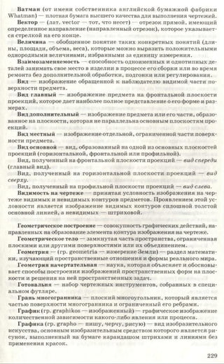 Ватман (от имени собственника английской бумажной фабрики
W hatman) — плотная бумага высшего качества для выполнения чертежей.
Вектор — (лат. vector — тот, что несет) — отрезок прямой, имеющий
определенное направление (направленный отрезок), которое указывает­
ся стрелкой на его конце.
Величина — обобщенное понятие таких конкретных понятий (дли­
ны, площади, объема, веса), которые можно выразить положительными
однородными величинами, избранными за единицу измерения.
Взаимозаменяемость — способность одноименных и однотипных де­
талей занимать свое место в изделии в процессе его сборки или во время
ремонта без дополнительной обработки, подгонки или регулирования.
Вид — изображение обращенной к наблюдателю видимой части по­
верхности предмета.
Вид главный — изображение предмета на фронтальной плоскости
проекций, которое дает наиболее полное представление о его форме и раз­
мерах.
Вид дополнительный — изображение предмета или его части, образо­
ванное на плоскости, которая не параллельна основным плоскостям про­
екций.
Вид местный — изображение отдельной, ограниченной части поверх­
ности предмета.
Вид основной — вид, образованный на одной из основных плоскостей
проекций (горизонтальной, фронтальной или профильной).
Вид, полученный на фронтальной плоскости проекций — ви д спереди
(главный вид).
Вид, полученный на горизонтальной плоскости проекций — в и д
сверху.
Вид, полученный на профильной плоскости проекций — ви д слева.
Видимость на чертеже — принятая условность изображения на чер­
теже видимых и невидимых контуров предметов. Проявлением этой ус­
ловности является изображение видимых контуров сплошной толстой
основной линией, а невидимых — штриховой.
Геометрическое построение — совокупность графических действий, на­
правленных на образование элемента контура изображения на чертеже.
Геометрическое тело — замкнутая часть пространства, ограниченная
плоскими или другими поверхностями или их объединением.
Геометрия — (гр. geometria — измерение Земли) — раздел математи­
ки, изучающий пространственные отношения и формы реального мира.
Геометрия начертательная — наука, которая объясняет и обосновы­
вает способы построения изображений пространственных форм на плос­
кости и решения на ней пространственных задач.
Готовальня — набор чертежных инструментов, собранных в специ­
альном футляре.
Грань многогранника — плоский многоугольник, который является
частью поверхности многогранника и ограниченный его ребрами.
График (гр. graphikos — изображенный) — графическое изображение
количественной зависимости какого-либо явления или процесса.
Графика (гр. grapho — пишу, черчу, рисую) — вид изобразительного
искусства, основным изобразительным средством которого является ри­
сунок, выполненный на бумаге карандашом штрихами и линиями без
применения красок.
2 2 9
 