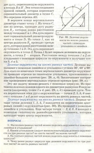 дят дугу, пересекающую окружность
в точках В и В '.Эти точки соединяют
прямой линией, которая пересекает
горизонтальный диаметр в точке С.
Это середина отрезка АО.
В верхнем конце вертикального
диаметра ставят точку 1. Из точки С,
как из центра, проводят дугу радиу­
сом В г которая равна расстоянию
между точками Си 1. Эта дуга пересе­
кает горизонтальный диаметр окруж­
ности в точке 2). Из точки 1, как из
центра радиусом 2?., проводят третью
дугу, которая равна расстоянию меж­
ду точками 2 и 2). Эта дуга пересекает
окружность в точке 2. Точка 1 будет первым делением на окруж­
ности, а точка 2 — вторым. Расстояние между точками 1 и 2 от­
кладывают с помощью циркуля по окружности и получают точ­
ки 3, 4 и 5.
Деление окружности на шесть равных частей. Деление вы­
полняют с помощью линейки и угольника с углами 30 , 60 и 90°.
Для этого из конечных точек вертикального диаметра окружнос­
ти проводят отрезки по гипотенузе угольника, приложенного к
линейке большим катетом (рис. 29, а, б). Заканчивают построе­
ние проведением вертикальных отрезков прямых (рис. 29, в).
Эту же задачу можно решить с помощью циркуля. Из про­
тивоположных концов одного из диаметров радиусом 2?окруж­
ности (например, точек 1 и 4, рис. 29, г, д) проводят дуги. Точ­
ки пересечения этих дуг с окружностью — точки 2, 3, 5, 6 вме­
сте с точками 2 и 4 делят окружность на шесть равных частей.
Деление окружности на восемь равных частей. Первые че­
тыре точки деления 1, 3, 5, 7 находятся на пересечении цент­
ровых линий с окружностью (рис. 30). Их проводят с помощью
линейки и угольника. Еще четыре точки — 2, 4, 6, 8 находят с
помощью гипотенузы равнобедренного угольника, которая
проходит через центр окружности.
ВОПРОСЫ
1. На сколько равных частей можно поделить окружность с помощью
линейки и угольников?
2. Каким угольником следует воспользоваться для деления окружно­
сти на три равные части? на шесть частей? на восемь частей?
3. На сколько равных частей можно поделить окружность с помощью
циркуля?
4. Чему равен радиус циркуля при делении окружности на три рав­
ные части? на шесть равных частей?
Рис. 30. Деление окруж­
ности на восемь равных
частей с помощью
угольника и линейки
23
 