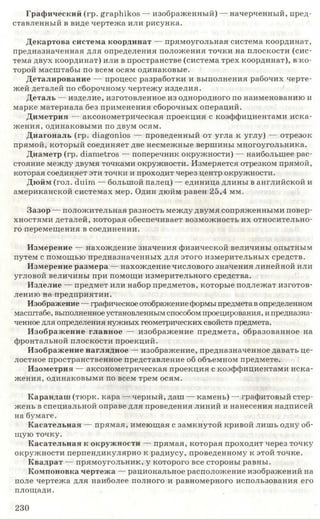 Графический (гр. graphikos — изображенный) — начерченный, пред­
ставленный в виде чертежа или рисунка.
Декартова система координат — прямоугольная система координат,
предназначенная для определения положения точки на плоскости (сис­
тема двух координат) или в пространстве (система трех координат), в ко­
торой масштабы по всем осям одинаковые.
Деталирование — процесс разработки и выполнения рабочих черте­
жей деталей по сборочному чертежу изделия.
Деталь — изделие, изготовленное из однородного по наименованию и
марке материала без применения сборочных операций.
Диметрия — аксонометрическая проекция с коэффициентами иска­
жения, одинаковыми по двум осям.
Диагональ (гр. сНаёотоэ — проведенный от угла к углу) — отрезок
прямой, который соединяет две несмежные вершины многоугольника.
Диаметр (гр. сНате^оз — поперечник окружности) — наибольшее рас­
стояние между двумя точками окружности. Измеряется отрезком прямой,
которая соединяет эти точки и проходит через центр окружности.
Дюйм (гол. dui.ni — большой палец) — единица длины в английской и
американской системах мер. Один дюйм равен 25,4 мм.
Зазор — положительная разность между двумя сопряженными повер­
хностями деталей, которая обеспечивает возможность их относительно­
го перемещения в соединении.
Измерение — нахождение значения физической величины опытным
путем с помощью предназначенных для этого измерительных средств.
Измерение размера — нахождение числового значения линейной или
угловой величины при помощи измерительного средства.
Изделие — предмет или набор предметов, которые подлежат изготов­
лению на предприятии.
Изображение —графическое отображениеформы предмета вопределенном
масштабе, выполненное установленным способом проецирования, ипредназна­
ченное для определения нужных геометрических свойств предмета.
Изображение главное — изображение предмета, образованное на
фронтальной плоскости проекций.
Изображение наглядное — изображение, предназначенное давать це­
лостное пространственное представление об объемном предмете.
Изометрия — аксонометрическая проекция с коэффициентами иска­
жения, одинаковыми по всем трем осям.
Карандаш (тюрк, кара — черный, даш — камень) — графитовый стер­
жень в специальной оправе для проведения линий и нанесения надписей
на бумаге.
Касательная — прямая, имеющая с замкнутой кривой лишь одну об­
щую точку.
Касательная к окружности — прямая, которая проходит через точку
окружности перпендикулярно к радиусу, проведенному к этой точке.
Квадрат — прямоугольник, у которого все стороны равны.
Компоновка чертежа — рациональное расположение изображений на
поле чертежа для наиболее полного и равномерного использования его
площади.
230
 