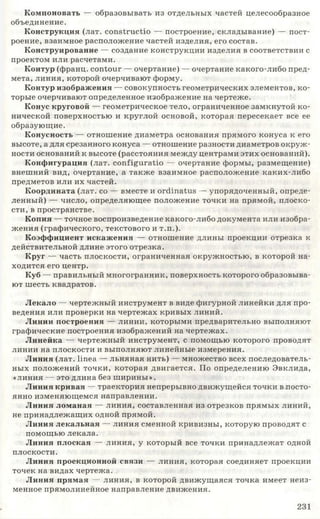Компоновать — образовывать из отдельных частей целесообразное
объединение.
Конструкция (лат. constructio — построение, складывание) — пост­
роение, взаимное расположение частей изделия, его состав.
Конструирование — создание конструкции изделия в соответствии с
проектом или расчетами.
Контур (франц. contour — очертание) — очертание какого-либо пред­
мета, линия, которой очерчивают форму.
Контур изображения — совокупность геометрических элементов, ко­
торые очерчивают определенное изображение на чертеже.
Конус круговой — геометрическое тело, ограниченное замкнутой ко­
нической поверхностью и круглой основой, которая пересекает все ее
образующие.
Конусность — отношение диаметра основания прямого конуса к его
высоте, а для срезанного конуса — отношение разности диаметров окруж­
ности оснований к высоте (расстояния между центрами этих оснований).
Конфигурация (лат. configuratio — очертание формы, размещение)
внешний вид, очертание, а также взаимное расположение каких-либо
предметов или их частей.
Координата (лат. со — вместе и ordinatus — упорядоченный, опреде­
ленный) — число, определяющее положение точки на прямой, плоско­
сти, в пространстве.
Копия — точное воспроизведение какого-либо документа или изобра­
жения (графического, текстового и т.п.).
Коэффициент искажения — отношение длины проекции отрезка к
действительной длине этого отрезка.
Круг — часть плоскости, ограниченная окружностью, в которой на­
ходится его центр.
Куб — правильный многогранник, поверхность которого образовыва­
ют шесть квадратов.
Лекало — чертежный инструмент в виде фигурной линейки для про­
ведения или проверки на чертежах кривых линий.
Линии построения — линии, которыми предварительно выполняют
графические построения изображений на чертежах.
Линейка — чертежный инструмент, с помощью которого проводят
линии на плоскости и выполняют линейные измерения.
Линия (лат. Нпеа — льняная нить) — множество всех последователь­
ных положений точки, которая двигается. По определению Эвклида,
«линия — это длина без ширины».
Линия кривая — траектория непрерывно движущейся точки в посто­
янно изменяющемся направлении.
Линия ломаная — линия, составленная из отрезков прямых линий,
не принадлежащих одной прямой.
Линия лекальная — линия сменной кривизны, которую проводят с
помощью лекала.
Линия плоская — линия, у который все точки принадлежат одной
плоскости.
Линия проекционной связи — линия, которая соединяет проекции
точек на видах чертежа.
Линия прямая — линия, в которой движущаяся точка имеет неиз­
менное прямолинейное направление движения.
231
 