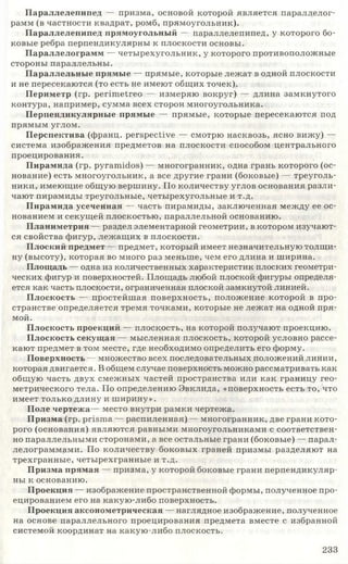 Параллелепипед — призма, основой которой является параллелог­
рамм (в частности квадрат, ромб, прямоугольник).
Параллелепипед прямоугольный — параллелепипед, у которого бо­
ковые ребра перпендикулярны к плоскости основы.
Параллелограмм — четырехугольник, у которого противоположные
стороны параллельны.
Параллельные прямые — прямые, которые лежат в одной плоскости
и не пересекаются (то есть не имеют общих точек).
Периметр (гр. perim etreo — измеряю вокруг) — длина замкнутого
контура, например, сумма всех сторон многоугольника.
Перпендикулярные прямые — прямые, которые пересекаются под
прямым углом.
Перспектива (франц. perspective — смотрю насквозь, ясно вижу) —
система изображения предметов на плоскости способом центрального
проецирования.
Пирамида (гр. pyramidos) — многогранник, одна грань которого (ос­
нование) есть многоугольник, а все другие грани (боковые) — треуголь­
ники, имеющие общую вершину. По количеству углов основания разли­
чают пирамиды треугольные, четырехугольные и т.д.
Пирамида усеченная — часть пирамиды, заключенная между ее ос­
нованием и секущей плоскостью, параллельной основанию.
Планиметрия — раздел элементарной геометрии, в котором изучают­
ся свойства фигур, лежащих в плоскости.
Плоский предмет — предмет, который имеет незначительную толщи­
ну (высоту), которая во много раз меньше, чем его длина и ширина.
Площадь — одна из количественных характеристик плоских геометри­
ческих фигур и поверхностей. Площадь любой плоской фигуры определя­
ется как часть плоскости, ограниченная плоской замкнутой линией.
Плоскость — простейшая поверхность, положение которой в про­
странстве определяется тремя точками, которые не лежат на одной пря­
мой.
Плоскость проекций — плоскость, на которой получают проекцию.
Плоскость секущая — мысленная плоскость, которой условно рассе­
кают предмет в том месте, где необходимо определить его форму.
Поверхность — множество всех последовательных положений линии,
которая двигается. В общем случае поверхность можно рассматривать как
общую часть двух смежных частей пространства или как границу гео­
метрического тела. По определению Эвклида, «поверхность есть то, что
имеет только длину и ш ирину».
Поле чертежа— место внутри рамки чертежа.
Призма (гр. prisma — распиленная) — многогранник, две грани кото­
рого (основания) являются равными многоугольниками с соответствен­
но параллельными сторонами, а все остальные грани (боковые) — парал­
лелограммами. По количеству боковых граней призмы разделяют на
трехгранные, четырехгранные и т.д.
Призма прямая — призма, у которой боковые грани перпендикуляр­
ны к основанию.
Проекция — изображение пространственной формы, полученное про­
ецированием его на какую-либо поверхность.
Проекция аксонометрическая — наглядное изображение, полученное
на основе параллельного проецирования предмета вместе с избранной
системой координат на какую-либо плоскость.
2 3 3
 