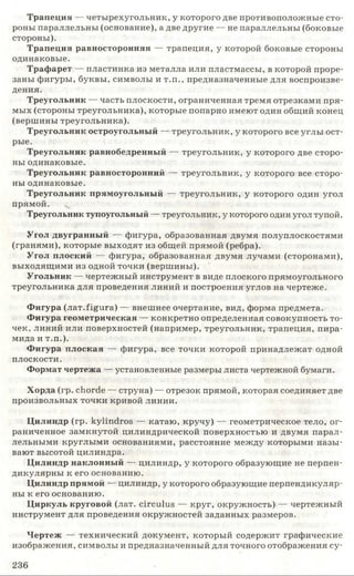 Трапеция — четырехугольник, у которого две противоположные сто­
роны параллельны (основание), а две другие — не параллельны (боковые
стороны).
Трапеция равносторонняя — трапеция, у которой боковые стороны
одинаковые.
Трафарет — пластинка из металла или пластмассы, в которой проре­
заны фигуры, буквы, символы и т.п., предназначенные для воспроизве­
дения.
Треугольник — часть плоскости, ограниченная тремя отрезками пря­
мых (стороны треугольника), которые попарно имеют один общий конец
(вершины треугольника).
Треугольник остроугольный — треугольник, у которого все углы ост­
рые.
Треугольник равнобедренный — треугольник, у которого две сторо­
ны одинаковые.
Треугольник равносторонний — треугольник, у которого все сторо­
ны одинаковые.
Треугольник прямоугольный — треугольник, у которого один угол
прямой.
Треугольник тупоугольный — треугольник, у которого один угол тупой.
Угол двугранный — фигура, образованная двумя полуплоскостями
(гранями), которые выходят из общей прямой (ребра).
Угол плоский — фигура, образованная двумя лучами (сторонами),
выходящими из одной точки (вершины).
Угольник — чертежный инструмент в виде плоского прямоугольного
треугольника для проведения линий и построения углов на чертеже.
Фигура (лат.figura) — внешнее очертание, вид, форма предмета.
Фигура геометрическая — конкретно определенная совокупность то­
чек, линий или поверхностей (например, треугольник, трапеция, пира­
мида и т.п.).
Фигура плоская — фигура, все точки которой принадлежат одной
плоскости.
Формат чертежа — установленные размеры листа чертежной бумаги.
Хорда (гр. chorde — струна) — отрезок прямой, которая соединяет две
произвольных точки кривой линии.
Цилиндр (гр. kylindros — катаю, кручу) — геометрическое тело, ог­
раниченное замкнутой цилиндрической поверхностью и двумя парал­
лельными круглыми основаниями, расстояние между которыми назы­
вают высотой цилиндра.
Цилиндр наклонный — цилиндр, у которого образующие не перпен­
дикулярны к его основанию.
Цилиндр прямой — цилиндр, у которого образующие перпендикуляр­
ны к его основанию.
Циркуль круговой (лат. circulus — круг, окружность) — чертежный
инструмент для проведения окружностей заданных размеров.
Чертеж — технический документ, который содержит графические
изображения, символы и предназначенный для точного отображения су-
236
 