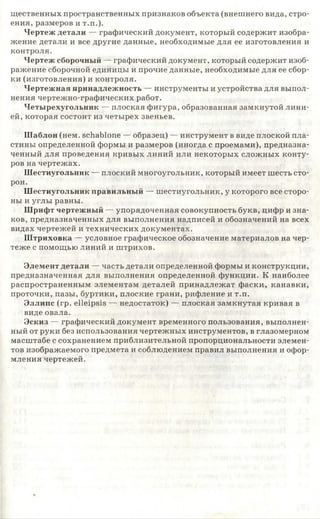 щественных пространственных признаков объекта (внешнего вида, стро­
ения, размеров и т.п.).
Чертеж детали — графический документ, который содержит изобра­
жение детали и все другие данные, необходимые для ее изготовления и
контроля.
Чертеж сборочный — графический документ, который содержит изоб­
ражение сборочной единицы и прочие данные, необходимые для ее сбор­
ки (изготовления) и контроля.
Чертежная принадлежность — инструменты и устройства для выпол­
нения чертежно-графических работ.
Четырехугольник — плоская фигура, образованная замкнутой лини­
ей, которая состоит из четырех звеньев.
Шаблон (нем. Schablone — образец) — инструмент в виде плоской пла­
стины определенной формы и размеров (иногда с проемами), предназна­
ченный для проведения кривых линий или некоторых сложных конту­
ров на чертежах.
Шестиугольник — плоский многоугольник, который имеет шесть сто­
рон.
Шестиугольник правильный — шестиугольник, у которого все сторо­
ны и углы равны.
Шрифт чертежный — упорядоченная совокупность букв, цифр и зна­
ков, предназначенных для выполнения надписей и обозначений на всех
видах чертежей и технических документах.
Ш триховка — условное графическое обозначение материалов на чер­
теже с помощью линий и штрихов.
Элемент детали — часть детали определенной формы и конструкции,
предназначенная для выполнения определенной функции. К наиболее
распространенным элементам деталей принадлежат фаски, канавки,
проточки, пазы, буртики, плоские грани, рифление и т.п.
Эллипс (гр. elleipsis — недостаток) — плоская замкнутая кривая в
виде овала.
Эскиз — графический документ временного пользования, выполнен­
ный от руки без использования чертежных инструментов, в глазомерном
масштабе с сохранением приблизительной пропорциональности элемен­
тов изображаемого предмета и соблюдением правил выполнения и офор­
мления чертежей.
 