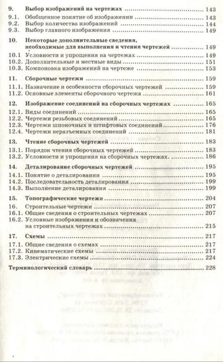 9. Выбор изображений на чертежах ..................................................... 1 4 3
9.1. Обобщенное понятие об изображ ении.............................................. 1 4 3
9.2. Выбор количества изображений ....................................................... 1 4 4
9.3. Выбор главного изображ ения............................................................. 149
10. Некоторые дополнительные сведения,
необходимые для выполнения и чтения чертеж ей..................... 149
10.1 Условности и упрощения на чертеж ах............................................ 149
10.2. Дополнительные и местные виды ...................................................... 151
10.3. Компоновка изображений на чертеже .............................................. 153
11. Сборочные чертежи ............................................................................... 159
11.1. Назначение и особенности сборочных чертежей ...........................159
11.2. Основные элементы сборочного чертеж а..........................................161
12. Изображение соединений на сборочных чертежах ..................... 165
12.1. Виды соединений...................................................................................... 165
12.2. Чертежи резьбовых соединений......................................................... 165
12.3. Чертежи шпоночных и штифтовых соединений............................ 176
12.4. Чертежи неразъемных соединений ....................................................181
13. Чтение сборочных чертеж ей.............................................................. 183
13.1. Порядок чтения сборочных чертеж ей.............................................. 183
13.2. Условности и упрощения на сборочных чертежах....................... 186
14. Деталирование сборочных чертежей ................................................195
14.1. Понятие о деталировании ......................................................................195
14.2. Последовательность деталирования.................................................. 199
14.3. Выполнение деталирования ................................................................. 199
15. Топографические чертеж и.................................................................... 204
16. Строительные чертеж и...........................................................................207
16.1. Общие сведения о строительных чертеж ах......................................207
16.2. Условные изображения и обозначения
на строительных чертеж ах....................................................................215
17. Схемы ...........................................................................................................217
17.1. Общие сведения о схем ах.......................................................................217
17.2. Кинематические схемы ..........................................................................217
17.3. Электрические схем ы ..............................................................................224
Терминологический словарь.......................................................................... 228
 