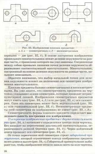 Рис. 33. Изображение плоских предметов:
а, б, в — симметричных; г, д — несимметричных
парными — две (рис. 32, б). В основе построения изображения
правильного многоугольника лежит деление окружности на рав­
ные части, с правилами которого вы уже знакомы. Соединенные
между собою прямыми линиями точки деления окружности об­
разовывают соответствующий многоугольник. Многоугольник,
построенный на основе деления окружности на равные части, на­
зывают вписанным.
Обратите внимание, что выбор начальной точки для деле­
ния окружности влияет на положение оси симметрии изобра­
жения многоугольника.
Плоские предметы бывают симметричными и несимметрич­
ными. Вы уже знаете, что симметричность предметов на чер­
тежах указывают осями симметрии, которые проводят штрих-
пунктирной линией. Изображения симметричных предметов
могут иметь одну (рис. 33, а, б) или две (рис. 33, в ) оси симмет­
рии. Одна ось симметрии может быть вертикальной (рис. 33,
а) или горизонтальной (рис. 33, б). Несимметричные предме­
ты осей симметрии на изображениях не имеют (рис. 33, г, д).
Симметричность формы плоского предмета определяет пос­
ледовательность построения его изображения.
Построение изображения предмета с двумя осями симмет­
рии (рис. 34, а) начинают с определения центра поля чертежа.
Его находят на пересечении диагоналей прямоугольника, ог­
раниченного рамкой чертежа (рис. 34, б). Через найденный
центр проводят оси симметрии (рис. 34, в).
От точки пересечения осей симметрии строят габаритный пря­
моугольник, который ограничивает контур изображения предмета
по его длине и высоте (рис. 34, г/Габаритный прямоугольник выби­
рают так, чтобы изображение всецело заняло место на поле чертежа.
26
 