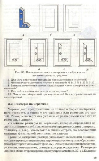 а б в
Рис. 36. Последовательность построения изображения
несимметричного предмета
6. Для чего применяют масштабы при выполнении чертежей?
7. Что означает выполнить чертеж в масштабе М 1:1? М 1:2? М 5:1?
8. Зависят ли числовые значения размерных чисел на чертежах от его
масштаба?
9. Как найти положение центра поля чертежа?
10. Что такое габаритный прямоугольник? Как его располагают на
поле чертежа?
3.2. Размеры на чертежах
Чертеж дает представление не только о форме изображен­
ного предмета, а также о его размерах или размерах его час­
тей. Размеры на чертежах указывают размерными числами на
размерных линиях.
Линейные размеры на чертежах, которые определяют ве­
личины прямолинейных элементов предмета (длину, ширину,
толщину и т.п.), указывают в миллиметрах, но обозначение
единицы физической величины не наносят.
Границы измерения размера указывают выносными линиями,
которые проводят перпендикулярно отрезку контура изображения,
размер которого указывают (рис. 37). Размерные линии проводят па­
раллельно тем отрезкам, размеры которых определяют. Размерную
линию собеих сторон ограничивают стрелками (рис. 37, а). Если раз-
29
 