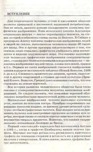 ВСТУПЛЕНИЕ
Для современного человека устное и письменное общение
является привычной и постоянной жизненной потребностью.
Тем не менее, намного раньше письменности появились гра­
фические изображения. Близ испанского поселка Альтамира
сохранилась пещера — жилье первобытного человека, на сте­
нах которой изображены сцены охоты на бизонов. В Сибири в
предгорьях Алатау найдены графические изображения людей
и зверей на скалах, выполненные человеком свыше 30 тысяч
лет назад. Эти и прочие примеры свидетельствуют о том, что
сначала люди старались графически отображать свои впечат­
ления и видение окружающего мира. Постепенно выполняе­
мые человеком графические изображения совершенствова­
лись, становились более осознанными и выразительными — по­
явились изображения орудий труда, планы поселений, храмов
и т.п. Первым из таких изображений считается изображение
здания в разрезе на глиняной табличке (Новый Вавилон, 2400
г. до н.а.). Сложность архитектуры дворцов, храмов, укрепле­
ний и других сооружений в странах древней культуры (Древ­
ний Египет, Вавилон, Греция) дают основания считать, что они
строились на основе чертежей.
Вся история развития человеческого общества была тесно
связана с усовершенствованием искусства выполнения изоб­
ражений. По следует помнить, что появление чертежей обус­
ловлено потребностями практической деятельности человека.
Наскальные изображения человек выполнял кусочком
угля, взятым из остатков костра. Прообраз современного ка­
рандаша появился позднее, во времена древнегреческой куль­
туры: это были графитовые палочки. Еще позднее начали при­
менять палочки или заостренные кружочки из свинца или се­
ребра, которые также оставляли хорошо заметные следы на по­
верхностях твердых предметов. Известно, что такими «каран­
дашами» пользовался Леонардо да Винчи.
Первый «настоящий» карандаш был изготовлен в Англии
в 1565 г., когда в графстве Камберленд нашли залежи гра­
фита. Местные мастера догадались распиливать кристаллы
графита на тоненькие стержни и вставлять их в деревянные
палочки с отверстиями. К сожалению, залежи графита быс­
тро закончились.
з
 