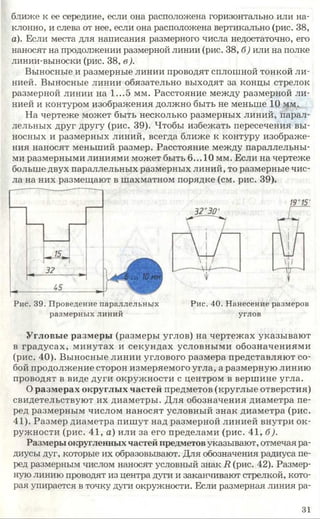 ближе к ее середине, если она расположена горизонтально или на­
клонно, и слева от нее, если она расположена вертикально (рис. 38,
а). Если места для написания размерного числа недостаточно, его
наносят на продолжении размерной линии (рис. 38, б) или на полке
линии-выноски (рис. 38, в).
Выносные и размерные линии проводят сплошной тонкой ли­
нией. Выносные линии обязательно выходят за концы стрелок
размерной линии на 1...5 мм. Расстояние между размерной ли­
нией и контуром изображения должно быть не меньше 10 мм.
На чертеже может быть несколько размерных линий, парал­
лельных друг другу (рис. 39). Чтобы избежать пересечения вы­
носных и размерных линий, всегда ближе к контуру изображе­
ния наносят меньший размер. Расстояние между параллельны­
ми размерными линиями может быть 6... 10 мм. Если на чертеже
больше двух параллельных размерных линий, то размерные чис­
ла на них размещают в шахматном порядке (см. рис. 39).
Рис. 39. Проведение параллельных
размерных линий
Рис. 40. Нанесение размеров
углов
Угловые размеры (размеры углов) на чертежах указывают
в градусах, минутах и секундах условными обозначениями
(рис. 40). Выносные линии углового размера представляют со­
бой продолжение сторон измеряемого угла, а размерную линию
проводят в виде дуги окружности с центром в вершине угла.
О размерах округлых частей предметов (круглые отверстия)
свидетельствуют их диаметры. Для обозначения диаметра пе­
ред размерным числом наносят условный знак диаметра (рис.
41). Размер диаметра пишут над размерной линией внутри ок­
ружности (рис. 41, а) или за его пределами (рис. 41, б).
Размеры округленныхчастей предметовуказывают, отмечая ра­
диусы дут, которые их образовывают. Для обозначения радиуса пе­
ред размерным числом наносят условный знак 1?(рис. 42). Размер­
ную линию проводят из центра дуги и заканчивают стрелкой, кото­
рая упирается в точку дуги окружности. Если размерная линия ра-
31
 
