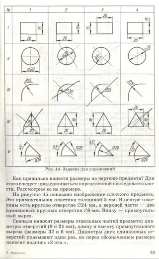 Как правильно нанести размеры на чертеже предмета? Для
этого следует придерживаться определенной последовательно­
сти. Рассмотрим ее на примере.
На рисунке 45 показано изображение плоского предмета.
Это прямоугольная пластина толщиной 5 мм. В центре плас­
тины есть круглое отверстие 024 мм, в верхней части — два
одинаковых круглых отверстия 08 мм. Внизу — прямоуголь­
ный вырез.
Сначала наносят размеры отдельных частей предмета: диа­
метры отверстий (8 и 24 мм), длину и высоту прямоугольного
выреза (размеры 32 и 6 мм). Диаметры двух одинаковых от­
верстий указывают один раз, но перед обозначением размера
наносят надпись «2 отв.».
3 «Черчение» 33
 