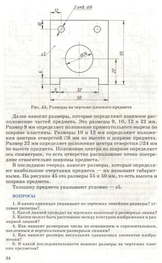 2 отО. 0в
Далее наносят размеры, которые определяют взаимное рас­
положение частей предмета. Это размеры 9, 10, 12 и 22 мм.
Размер 9 мм определяет положение прямоугольного выреза по
ширине пластины. Размеры 10 и 12 мм определяют положе­
ния центров отверстий 08 мм по высоте и ширине предмета.
Размер 22 мм определяет положение центра отверстия 024 мм
по высоте предмета. Положение центра по ширине определяет
ось симметрии, то есть отверстие расположено точно посере­
дине относительно ширины предмета. •
В последнюю очередь наносят размеры, которые определя­
ют наибольшие очертания предмета — их называют габарит­
ными. На рисунке 45 это размеры 55 и 50 мм, то есть высота и
ширина предмета.
Толщину предмета указывают условно — в5.
ВОПРОСЫ
1. В каких единицах указывают на чертежах линейные размеры? уг­
ловые размеры?
2. Какой линией проводят на чертежах выносные и размерные линии?
3. Каким может быть расстояние между контуром изображения и раз­
мерной линией?
4. Как наносят размерные числа по отношению к горизонтальным,
наклонным и вертикальным размерным линиям?
5. Как наносят размеры нескольких одинаковых элементов изобра­
жения?
6. В какой последовательности наносят размеры на чертежах плос­
ких предметов?
34
 