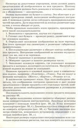 Несмотря на допустимые упрощения, эскиз должен давать
представление об изображенном на нем предмете. Поэтому
линии на эскизе должны быть ровными и четкими, все надпи­
си и обозначения — аккуратными.
Эскизы выполняют на бумаге в клетку. Это облегчает и ус­
коряет проведение линий, выполнение необходимых построе­
ний. С помощью клеток легко соблюдать пропорциональность
частей предмета. Дуги окружностей на эскизах размечают цир­
кулем, а потом обводят от руки.
Чтобы правильно выполнить эскиз предмета, придержива­
ются такой последовательности:
1. Знакомятся с предметом, изучая его строение.
2. Готовят лист бумаги — проводят рамку, размечают и чер­
тят основную надпись.
3. Определяют положение изображения на поле чертежа.
Для этого проводят оси симметрии и размечают габаритный
прямоугольник.
4. Последовательно размечают и обводят контур изображе­
ния предмета. Построение изображений на эскизах осуществ­
ляют так же, как и на чертежах.
5. Наносят выносные и размерные линии.
6. Обмеряют предмет и наносят размерные числа.
7. Заполняют основную надпись, где указывают название
предмета и материал, из которого он изготовлен. Масштаб в ос­
новной надписи на эскизе не указывают.
Название предмета в основной надписи дают в именитель­
ном падеже, например: «Пластина», «Ушко». Так же пишут и
название материала: «Жесть», «Картон», «Резина» и т.п.
В заключение проверяют эскиз. При этом необходимо убе­
диться, что изображение построено правильно и дает полное
представление о форме предмета и его отдельных частей; изоб­
ражение дополнено необходимыми размерами и условными
обозначениями.
Последовательность выполнения эскиза предмета показана
на рисунке 49.
Во время выполнения эскизов предметы обмеряют различ­
ными измерительными инструментами. Линейные величины
измеряют с помощью линейки (рис. 50, а). Углы измеряют
транспортиром (рис. 50, б). Диаметры круглых отверстий мож­
но измерять нутромером (рис. 50, в). Числовое значение диа­
метра отверстия, измеренного нутромером, определяют с по­
мощью линейки (рис. 50, г).
Некоторые размеры определяют опосредствованно или с по­
мощью определенных расчетов, так как измерить их непосред-
37
 