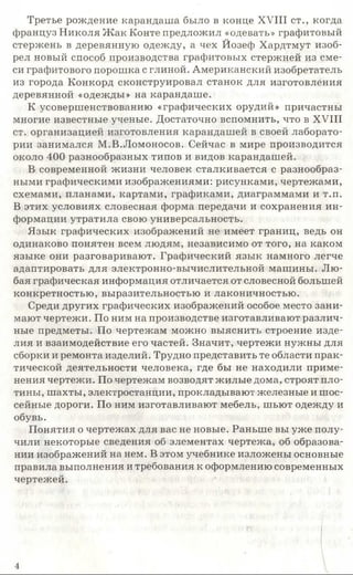 Третье рождение карандаша было в конце XVIII ст., когда
француз Николя Ж ак Конте предложил «одевать» графитовый
стержень в деревянную одежду, а чех Йозеф Хардтмут изоб­
рел новый способ производства графитовых стержней из сме­
си графитового порошка с глиной. Американский изобретатель
из города Конкорд сконструировал станок для изготовления
деревянной «одежды» на карандаше.
К усовершенствованию «графических орудий» причастны
многие известные ученые. Достаточно вспомнить, что в XVIII
ст. организацией изготовления карандашей в своей лаборато­
рии занимался М.В.Ломоносов. Сейчас в мире производится
около 400 разнообразных типов и видов карандашей.
В современной жизни человек сталкивается с разнообраз­
ными графическими изображениями: рисунками, чертежами,
схемами, планами, картами, графиками, диаграммами и т.п.
В этих условиях словесная форма передачи и сохранения ин­
формации утратила свою универсальность.
Язык графических изображений не имеет границ, ведь он
одинаково понятен всем людям, независимо от того, на каком
языке они разговаривают. Графический язык намного легче
адаптировать для электронно-вычислительной машины. Лю­
бая графическая информация отличается от словесной большей
конкретностью, выразительностью и лаконичностью.
Среди других графических изображений особое место зани­
мают чертежи. По ним на производстве изготавливают различ­
ные предметы. По чертежам можно выяснить строение изде­
лия и взаимодействие его частей. Значит, чертежи нужны для
сборки и ремонта изделий. Трудно представить те области прак­
тической деятельности человека, где бы не находили приме­
нения чертежи. По чертежам возводят жилые дома, строят пло­
тины, шахты, электростанции, прокладывают железные и шос­
сейные дороги. По ним изготавливают мебель, шьют одежду и
обувь.
Понятия о чертежах для вас не новые. Раньше вы уже полу­
чили некоторые сведения об элементах чертежа, об образова­
нии изображений на нем. В этом учебнике изложены основные
правила выполнения и требования к оформлению современных
чертежей.
4
 