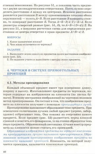 ственно невозможно. На рисунке 51, а показана часть предме­
та с двумя цилиндрическими отверстиями. Пусть нужно опре­
делить расстояние А между их центрами. Искомое расстояние
равняется расстоянию В между одноименными точками обоих
окружностей — то есть А=В. Если расстояние В измерить слож­
но, то измеряют расстояние Б. Тогда А=Б+2(д/2 )=Б+д. Если
диаметры отверстий разные (рис. 51, б), то А=Б+( Б+й )/2. На
рисунке 51, в показана расчетная схема для определения рас­
стояния от центра отверстия к краю предмета: А=В+д/2.
ВОПРОСЫ
1. Какое назначение эскиза?
2. Чем эскиз отличается от чертежа?
ЗАДАНИЕ
1. Выполните эскиз одного из предметов по его наглядным изображе­
ниям (рис. 52).
2. По заданию учителя выполните с натуры эскиз предмета.
4. ЧЕРТЕЖ И В СИСТЕМЕ ПРЯМ ОУГОЛЬНЫ Х
ПРОЕКЦИЙ
4.1. Методы проецирования
Каждый объемный предмет имеет три измерения: длину,
ширину и высоту. Изготавливают предметы по чертежам, ко­
торые содержат их изображения на плоскости (на листах бу­
маги). В основу построения изображений на чертежах положен
метод проецирования. Он состоит в том, что изображение пред­
мета на плоскости получают с помощью проецирующих лучей.
Проецирование напоминает образование тени предмета. При
освещении солнечными лучами любой предмет (дерево, забор,
здание) отбрасывает тень. Она похожа на очертания самого
предмета. Если предмет (рис. 53) разместить перед плоской
стенкой и осветить его фонариком, то на стенке образуется тень
этого предмета. Образованный световыми лучами контур пред­
мета на плоскости можно считать его проекцией.
Образование изображения предмета на чертеже мысленны­
ми проецирующими лучами называют проецированием. Обра­
зованное методом проецирования изображение предмета на
плоскости называют проекцией. Плоскость, на которой полу­
чается проекция, называется плоскостью проекций.
40
 