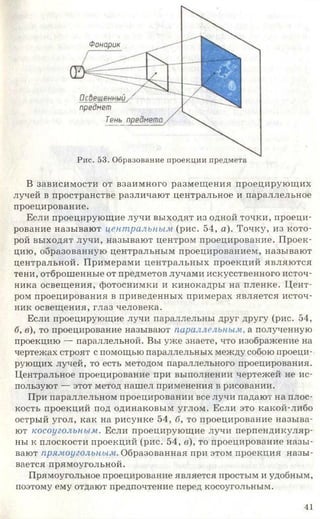 Фонарик
предмет
Тень
Рис. 53. Образование проекции предмета
В зависимости от взаимного размещения проецирующих
лучей в пространстве различают центральное и параллельное
проецирование.
Если проецирующие лучи выходят из одной точки, проеци­
рование называют центральным (рис. 54, а). Точку, из кото­
рой выходят лучи, называют центром проецирование. Проек­
цию, образованную центральным проецированием, называют
центральной. Примерами центральных проекций являются
тени, отброшенные от предметов лучами искусственного источ­
ника освещения, фотоснимки и кинокадры на пленке. Цент­
ром проецирования в приведенных примерах является источ­
ник освещения, глаз человека.
Если проецирующие лучи параллельны друг другу (рис. 54,
б, в), то проецирование называют параллельным, а полученную
проекцию — параллельной. Вы уже знаете, что изображение на
чертежах строят с помощью параллельных между собою проеци­
рующих лучей, то есть методом параллельного проецирования.
Центральное проецирование при выполнении чертежей не ис­
пользуют — этот метод нашел применения в рисовании.
При параллельном проецировании все лучи падают на плос­
кость проекций под одинаковым углом. Если это какой-либо
острый угол, как на рисунке 54, б, то проецирование называ­
ют косоугольным. Если проецирующие лучи перпендикуляр­
ны к плоскости проекций (рис. 54, в), то проецирование назы­
вают прямоугольным. Образованная при этом проекция назы­
вается прямоугольной.
Прямоугольное проецирование является простым и удобным,
поэтому ему отдают предпочтение перед косоугольным.
41
 