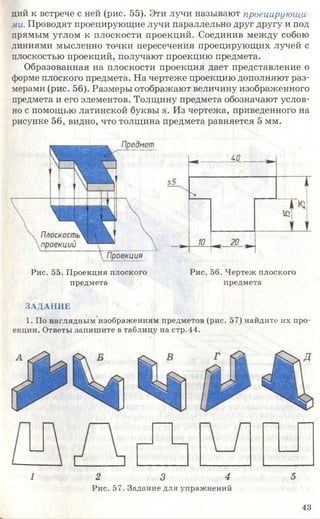 ций к встрече с ней (рис. 55). Эти лучи называют проецирующи
ми. Проводят проецирующие лучи параллельно друг другу и под
прямым углом к плоскости проекций. Соединив между собою
линиями мысленно точки пересечения проецирующих лучей с
плоскостью проекций, получают проекцию предмета.
Образованная на плоскости проекция дает представление о
форме плоского предмета. На чертеже проекцию дополняют раз­
мерами (рис. 56). Размеры отображают величину изображенного
предмета и его элементов. Толщину предмета обозначают услов­
но с помощью латинской буквы э. Из чертежа, приведенного на
рисунке 56, видно, что толщина предмета равняется 5 мм.
Рис. 55. Проекция плоского Рис. 56. Чертеж плоского
предмета предмета
ЗАДАНИЕ
1. По наглядным изображениям предметов (рис. 57) найдите их про­
екции. Ответы запишите в таблицу на стр.44.
2 3 4
Рис. 57. Задание для упражнений
43
 