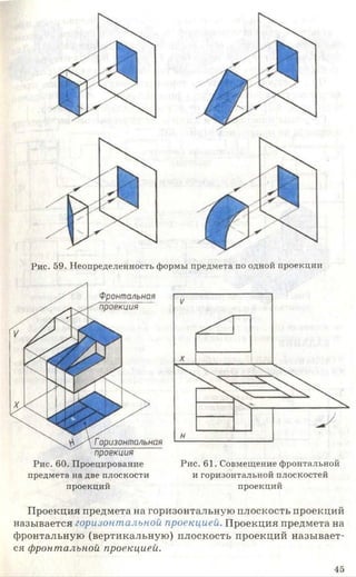 Рис. 59. Неопределенность формы предмета по одной проекции
предмета на две плоскости
проекций
Рис. 61. Совмещение фронтальной
и горизонтальной плоскостей
проекций
Проекция предмета на горизонтальную плоскость проекций
называется горизонтальной проекцией. Проекция предмета на
фронтальную (вертикальную) плоскость проекций называет­
ся фронтальной проекцией.
45
 