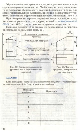 Образованные две проекции предмета расположены в про­
странстве в разных плоскостях. Чтобы получить чертеж предме­
та на плоскости, обе плоскости проекций совмещают в одну. Для
этого горизонтальную плоскость проекций поворачивают так,
чтобы она совпала с фронтальной плоскостью проекций (рис. 61).
При построении чертежа горизонтальную проекцию пред­
мета всегда располагают под фронтальной — в проекционной
связи (рис. 62). Отступать от этого правила запрещается.
Границы плоскостей и линию их пересечения на чертеже
предмета не показывают (рис. 63).
Рис. 62. Взаимное размещение Рис. 63. Чертеж
фронтальной и горизонтальной предмета, содержащий
проекций две проекции
ЗАДАНИЕ
1. По наглядным изображениям предметов найдите соответствующие
им проекции (рис. 64). Ответы запишите в таблицу:
Наглядное
изображение Проекции
А
Б
В
Г
д
Е -
46
 
