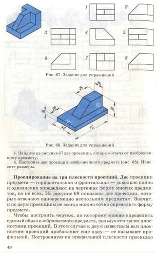 Рис. 67. Задание для упражнений
Рис. 68. Задание для упражнений
4. Найдите на рисунке 67 две проекции, которые отвечают изображен­
ному предмету.
5. Постройте две проекции изображенного предмета (рис. 68). Нане­
сите размеры.
Проецирование на три плоскости проекций. Две проекции
предмета — горизонтальная и фронтальная — довольно полно
и однозначно определяют на чертежах форму многих предме­
тов, но не всех. На рисунке 69 показаны две проекции, кото­
рые отвечают одновременно нескольким предметам. Значит,
и по двум проекциям не всегда можно точно определить форму
предмета.
Чтобы построить чертеж, по которому можно определить
единый образ изображаемого предмета, пользуются тремя плос­
костями проекций. В этом случае к двум известным вам плос­
костям проекций прибавляют еще одну — ее называют про­
фильной. Построенную на профильной плоскости проекцию
48
 