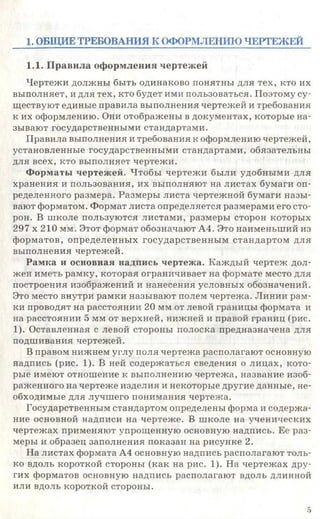 1. ОБЩИЕ ТРЕБОВАНИЯ К ОФОРМЛЕНИЮ ЧЕРТЕЖЕЙ
1.1. Правила оформления чертежей
Чертежи должны быть одинаково понятны для тех, кто их
выполняет, и для тех, кто будет ими пользоваться. Поэтому су­
ществуют единые правила выполнения чертежей и требования
к их оформлению. Они отображены в документах, которые на­
зывают государственными стандартами.
Правила выполнения и требования к оформлению чертежей,
установленные государственными стандартами, обязательны
для всех, кто выполняет чертежи.
Форматы чертежей. Чтобы чертежи были удобными для
хранения и пользования, их выполняют на листах бумаги оп­
ределенного размера. Размеры листа чертежной бумаги назы­
вают форматом. Формат листа определяется размерами его сто­
рон. В школе пользуются листами, размеры сторон которых
297 х 210 мм. Этот формат обозначают А4. Это наименьший из
форматов, определенных государственным стандартом для
выполнения чертежей.
Рамка и основная надпись чертежа. Каждый чертеж дол­
жен иметь рамку, которая ограничивает на формате место для
построения изображений и нанесения условных обозначений.
Это место внутри рамки называют полем чертежа. Линии рам­
ки проводят на расстоянии 20 мм от левой границы формата и
на расстоянии 5 мм от верхней, нижней и правой границ (рис.
1). Оставленная с левой стороны полоска предназначена для
подшивания чертежей.
В правом нижнем углу поля чертежа располагают основную
надпись (рис. 1). В ней содержаться сведения о лицах, кото­
рые имеют отношение к выполнению чертежа, название изоб­
раженного на чертеже изделия и некоторые другие данные, не­
обходимые для лучшего понимания чертежа.
Государственным стандартом определены форма и содержа­
ние основной надписи на чертеже. В школе на ученических
чертежах применяют упрощенную основную надпись. Ее раз­
меры и образец заполнения показан на рисунке 2.
На листах формата А4 основную надпись располагают толь­
ко вдоль короткой стороны (как на рис. 1). На чертежах дру­
гих форматов основную надпись располагают вдоль длинной
или вдоль короткой стороны.
5
 
