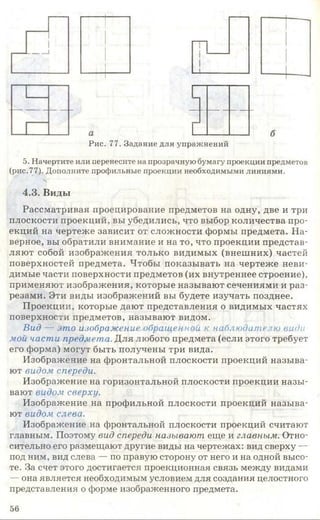 г
гРис. 77. Задание для упражнений
5. Начертите или перенесите на прозрачную бумагу проекции предметов
(рис.77). Дополните профильные проекции необходимыми линиями.
Ч
4.3. Виды
Рассматривая проецирование предметов на одну, две и три
плоскости проекций, вы убедились, что выбор количества про­
екций на чертеже зависит от сложности формы предмета. На­
верное, вы обратили внимание и на то, что проекции представ­
ляют собой изображения только видимых (внешних) частей
поверхностей предмета. Чтобы показывать на чертеже неви­
димые части поверхности предметов (их внутреннее строение),
применяют изображения, которые называют сечениями и раз­
резами. Эти виды изображений вы будете изучать позднее.
Проекции, которые дают представления о видимых частях
поверхности предметов, называют видом.
Вид — это изображение обращенной к наблюдателю виды
мой части предмета. Для любого предмета (если этого требует
его форма) могут быть получены три вида.
Изображение на фронтальной плоскости проекций называ­
ют видом спереди.
Изображение на горизонтальной плоскости проекции назы­
вают видом сверху.
Изображение на профильной плоскости проекций называ­
ют видом слева.
Изображение на фронтальной плоскости проекций считают
главным. Поэтому вид спереди называют еще и главным. Отно­
сительно его размещают другие виды на чертежах: вид сверху —
под ним, вид слева — по правую сторону от него и на одной высо­
те. За счет этого достигается проекционная связь между видами
— она является необходимым условием для создания целостного
представления о форме изображенного предмета.
5 6
 