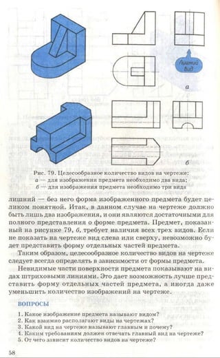 Рис. 79. Целесообразное количество видов на чертеже:
а —для изображения предмета необходимо два вида;
б — для изображения предмета необходимо три вида
лишний — без него форма изображенного предмета будет це­
ликом понятной. Итак, в данном случае на чертеже должно
быть лишь два изображения, и они являются достаточными для
полного представления о форме предмета. Предмет, показан­
ный на рисунке 79, б, требует наличия всех трех видов. Если
не показать на чертеже вид слева или сверху, невозможно бу­
дет представить форму отдельных частей предмета.
Таким образом, целесообразное количество видов на чертеже
следует всегда определять в зависимости от формы предмета.
Невидимые части поверхности предмета показывают на ви­
дах штриховыми линиями. Это дает возможность лучше пред­
ставить форму отдельных частей предмета, а иногда даже
уменьшить количество изображений на чертеже.
ВОПРОСЫ
1. Какое изображение предмета называют видом?
2. Как взаимно располагают виды на чертежах?
3. Какой вид на чертеже называют главным и почему?
4. Каким требованиям должен отвечать главный вид на чертеже?
5. От чего зависит количество видов на чертеже?
58
 