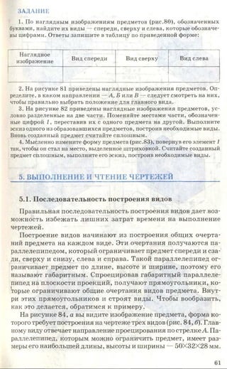ЗАДАНИЕ
1. По наглядным изображениям предметов (рис.80), обозначенных
буквами, найдите их виды — спереди, сверху и слева, которые обозначе­
ны цифрами. Ответы запишите в таблицу по приведенной форме:
Наглядное
изображение
Вид спереди Вид сверху Вид слева
2. На рисунке 81 приведены наглядные изображения предметов. Оп­
ределите, в каком направлении — А, Б или В — следует смотреть на них,
чтобы правильно выбрать положение для главного вида.
3. На рисунке 82 приведены наглядные изображения предметов, ус­
ловно разделенные на две части. Поменяйте местами части, обозначен­
ные цифрой 1, переставив их с одного предмета на другой. Выполните
эскиз одного из образовавшихся предметов, построив необходимые виды.
Вновь созданный предмет считайте сплошным.
4. Мысленно измените форму предмета (рис.83), повернув его элемент 1
так, чтобы он стал на место, выделенное штриховкой. Считайте созданный
предмет сплошным, выполните его эскиз, построив необходимые виды.
5. ВЫПОЛНЕНИЕ И ЧТЕНИЕ ЧЕРТЕЖ ЕЙ
5.1. Последовательность построения видов
Правильная последовательность построения видов дает воз­
можность избежать лишних затрат времени на выполнение
чертежей.
Построение видов начинают из построения общих очерта­
ний предмета на каждом виде. Эти очертания получаются па­
раллелепипедом, который ограничивает предмет спереди и сза­
ди, сверху и снизу, слева и справа. Такой параллелепипед ог­
раничивает предмет по длине, высоте и ширине, поэтому его
называют габаритным. Спроецировав габаритный параллеле­
пипед на плоскости проекций, получают прямоугольники, ко­
торые ограничивают общие очертания видов предмета. Внут­
ри этих прямоугольников и строят виды. Чтобы вообразить,
как это делается, обратимся к примеру.
На рисунке 84, а вы видите изображение предмета, форма ко­
торого требует построения на чертеже трех видов (рис. 84, б). Глав­
ному виду отвечает направление проецирования по стрелке А. Па­
раллелепипед, которым можно ограничить предмет, имеет раз­
меры его наибольшей длины, высоты и ширины — 50X32X28 мм.
61
 