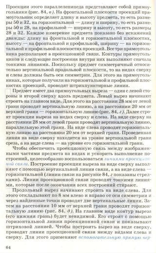Проекции этого параллелепипеда представляют собой прямоу­
гольники (рис. 84, в). На фронтальной плоскости проекций пря­
моугольник определяет длину и высоту предмета, то есть разме­
ры 50 и 32, на горизонтальной — длину и ширину, то есть разме­
ры 50 и 28, на профильной — ширину и высоту, то есть размеры
28 и 32. Каждое измерение предмета показано без искажений
дважды: длину на фронтальной и горизонтальной плоскостях,
высоту — на фронтальной и профильной, ширину — на горизон­
тальной и профильной плоскостях проекций. Все три прямоуголь­
ника располагают в проекционной связи. Контуры прямоуголь­
ников и следующие построения внутри них выполняют сначала
тонкими линиями. Поскольку предмет симметричный относи­
тельно вертикальной продольной плоскости, то на видах сверху
и слева должны быть оси симметрии. Для этого на прямоуголь­
никах, которые получили на горизонтальной и профильной плос­
костях проекций, проводят штрихпунктирные линии.
Предмет имеет два прямоугольных выреза — один с левой сто­
роны и второй сверху вдоль предмета. Левый вырез начинают
строить на главном виде. Для этого на расстоянии 28 мм от левой
грани проводят вертикальную линию, а на расстоянии 20 мм от
верхней грани — горизонтальную линию (рис. 84, г). Далее стро­
ят проекции выреза на видах сверху и слева. На виде сверху на
расстоянии 28 мм от левой грани проводят вертикальную линию,
параллельную этой грани. На виде слева проводят горизонталь­
ную линию на расстоянии 20 мм от верхней грани. Проведенная
линия на виде сверху находится на уровне вертикальной грани
среза, а на виде слева — на уровне его горизонтальной грани.
Чтобы обеспечить проекционную связь между изображен­
ными частями предмета на видах и ускорить выполнение по­
строений, целесообразно воспользоваться л иниями проекцію и
ной связи. Построение проекции выреза на виде сверху выпол­
няют с помощью вертикальной линии связи, а на виде слева —
горизонтальной (линии связи на рисунке 84, г показаны стрел­
ками). Линии проекционной связи проводят тонкими линия­
ми, которые после окончания всех построений стирают.
Продольный вырез начинают строить на виде слева. Для
этого откладывают по 8 мм влево и вправо от оси симметрии и
через найденные точки проводят две вертикальные линии. За­
тем на расстоянии 10 мм от верхней грани проводят горизон­
тальную линию (рис. 84, д). На главном виде контур выреза
(его нижняя грань) будет невидимой. Его строят с помощью
горизонтальной линии проекционной связи и показывают
штриховой линией. Чтобы построить вырез на виде сверху,
проводят линии проекционной связи между видами слева и
сверху. Для этого применяют вспомогательную прямую чер
64
 