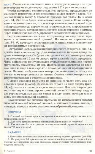 тема. Такое название имеет линия, которую проводят по пра­
вую сторону от вида сверху под углом 45 к рамке чертежа.
Чтобы построить вспомогательную прямую, продолжают до
взаимного пересечения оси симметрии видов сверху и слева. Че­
рез найденную точку К проводят прямую под углом 45 к осям
(рис. 84, д). Это и будет вспомогательная прямая. Если изобра­
жения несимметричные, то для построения вспомогательной пря­
мой продолжают до пересечения горизонтальную и профильную
проекции грани, которая проецируется в виде отрезков прямых.
Через найденную точку К [проводят вспомогательную прямую.
Вертикальные линии связи, которые идут от вида слева, про­
водят к вспомогательной прямой. Из точек их пересечения
(рис. 84, д) проводят горизонтальные линии связи и выполня­
ют необходимые построения.
Построение изображения цилиндрического отверстия (рис. 84,
е) начинают с вида сверху. Для этого сначала находят центр ок­
ружности отверстия. Он будет находиться на оси симметрии вида
и на расстоянии 15 мм от левого края нижней части предмета.
Через найденную точку проводят вторую осевую линию и чертят
окружность диаметром 10 мм. Изображение отверстия на глав­
ном виде и виде слева строят с помощью линий проекционной
связи. На этих изображениях отверстие невидимое, поэтому его
показывают штриховыми линиями. Осевая линия отверстия на
виде слева совпала с осью симметрии вида.
С левой стороны предмета на нижней ее части есть два на­
клонных среза (скоси). Сначала их строят на виде сверху (рис.
84, ж), потом на главном виде и виде слева. Для этого проводят
вертикальную линию проекционной связи к главному виду и
две горизонтальные линии связи к виду слева, воспользовав­
шись вспомогательной прямой.
В заключение все видимые предметы на изображениях обводят
сплошной толстой основной линией, а вспомогательные линии, с
помощью которых велось построение изображений, стирают.
ВОПРОСЫ
1. С какой целью во время построения видов используют линии про­
екционной связи?
2. Для чего предназначена вспомогательная прямая чертежа?
3. Какие способы построения вспомогательной прямой чертежа вы
знаете? В чем их суть?
ЗАДАНИЕ
1. Постройте линии проекционной связи между видами предмета (рис.85).
2. На рисунке 86 приведено наглядное изображение и главный вид
предмета. Постройте еще два его вида, ограниченные габаритными пря­
моугольниками.
5 «Черчение» 6 5
 