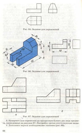 Рис. 85. Задание для упражнений
Рис. 86. Задание для упражнений
аг
1
].. и„1И|
/ Г-<-------- _ _
______ |_ _ |_______ б
а
Рис. 87. Задание для упражнений
.
3. Начертите или перенесите на прозрачную бумагу два вида предме-
кта, приведенные на рисунке 87. Постройте третьи отсутствующие виды.
4. Дополните чертеж необходимыми линиями (рис.88).
66
 