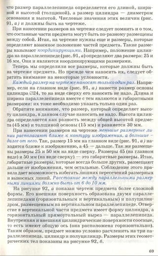 что размер параллелепипеда определяется его длиной, шири­
ной и высотой (толщиной), а размер цилиндра — диаметром
основания и высотой. Числовые значения этих величин (рис.
91, а) и должны быть на чертеже.
При нанесении размеров на чертеже следует помнить и о том,
что составные части предмета могут быть по-разному размещены
между собой. Итак, на чертеже нужны еще и размеры, которые
определяют взаимное положение частей предмета. Такие разме­
ры называют координирующими. Например, положение цилин­
дра на параллелепипеде (рис. 91, а) определяют два размера: 25 и
16 мм. Они и являются координирующими размерами.
Теперь мы определили все размеры, которые должны быть
на чертеже предмета. Но прежде чем наносить их, следует об­
ратить внимание на некоторые условности.
Каждый размер на чертеже наносят только один раз. Напри­
мер, если на главном виде (рис. 91, а) нанести размер основы
цилиндра 024, то на виде сверху его наносить не надо. Длина и
ширина параллелепипеда вместе с тем являются и габаритными
размерами: их тоже необходимо указать только один раз.
Обратите внимание, что размер, который определяет высо­
ту цилиндра, в данном случае наносить не надо. Высота цилин­
дра определяется как разность между общей высотой предме­
та (45 мм) и толщиной основы (15 мм) и равняется 30 мм.
При нанесении размеров на чертеже меньшие размерные ли­
нии располагают ближе к контуру изображения, а большие -
далее от него. Так, размер 15 мм на главном виде (рис. 91, а ) на­
ходится ближе к изображению, а 45 — дальше. Так же размеще­
ны размеры 25 и 50 мм на виде сверху. Размеры 45 (на главном
виде) и 50 мм (на виде сверху) — это габаритные размеры. Итак,
габаритные размеры, которые всегда больше других, размещают
дальше от изображения, чем остальные. Соблюдение этого пра­
вила дает возможность избегать лишних пересечений размерных
и выносных линий. Расстояние между параллельными размер
ними линиями должно быть от 6 до 10 мм.
На рисунке 92, а показан чертеж предмета более сложной
формы. Его внешняя поверхность образована двумя паралле­
лепипедами (горизонтальным и вертикальным) и полуцилин­
дром, размещенным на вертикальном параллелепипеде. Отвер­
стие в вертикальной части предмета имеет форму цилиндра, а
горизонтальный прямоугольный вырез — параллелепипеда.
Внутренняя и внешняя цилиндрические поверхности соосные,
то есть имеют общую ось (она расположена горизонтально).
Таким образом, предмет можно условно расчленить на три па­
раллелепипеда, цилиндр и полуцилиндр. Размеры этих геомет­
рических тел показаны на рисунке 92, б.
69
 