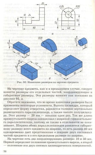 Рис. 92. Нанесение размеров на чертеже предмета
На чертеже предмета, как и в предыдущем случае, следует
нанести размеры его отдельных частей, координирующие и
габаритные размеры. Эти размеры наносят как показано на
рисунке 92, а.
Обратите внимание, что во время нанесения размеров были
применены некоторые условности. Высота цилиндра, который
определяет форму отверстия, равняется толщине вертикально
размещенного параллелепипеда, а также высоте полуцилинд­
ра. Этот размер — 20 мм — показан один раз. Так же длина
прямоугольного выреза одинаковая с шириной горизонтально­
го параллелепипеда, поэтому ее также в отдельности не пока­
зывают. Ш ирина обоих параллелепипедов равняется габарит­
ному размеру всего предмета по ширине, то есть размер 40 мм
одновременно дает представление о ширине двух составных
частей предмета и о его предельном размере по ширине.
На чертеже есть два координирующих размера: 10 и 50 мм.
Первый определяет положение прямоугольного выреза, а второй
— положение оси двух соосных цилиндрических поверхностей.
70
 