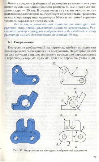 Высота предмета (габаритный размер) не указана — она рав­
няется сумме координирующего размера 50 мм и радиуса по­
луцилиндра — 20 мм. В отдельности не указана высота верти­
кального параллелепипеда. Ее следует определить как разность
между координирующим размером 50 мм и толщиной горизон­
тального параллелепипеда 22 мм.
Все размеры наносят, как правило, вне контура изоб­
ражения так, чтобы размерные линии не пересекались. Рас­
стояние между контуром изображения и ближайшей к нему
размерной линией должно быть не меньше 10 мм.
5.3. Сопряжения
Построение изображений на чертежах требует выполнения
разнообразных геометрических построений. Некоторые из них
вы уже изучали раньше: вспомните проведение параллельных
и перпендикулярных прямых, деление отрезков, углов и ок-
Рис. 93. Округления на контурах изображений предметов
71
 