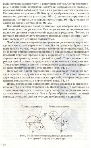 ружности на равные части и некоторые другие. Сейчас рассмот­
рим построение элементов контуров изображений, которые
представляют собой округления на разных частях предметов.
Посмотрите на рисунок 93. Контуры изображенных предметов
имеют округленные углы (рис. 93, а), плавные округленные
переходы от прямых к окружностям (рис. 93, б), а также от
одной кривой к другой (рис. 93, в ).
Плавный переход одной линии контура изображения к дру­
гой назы ваю т сопряжением. Все сопряжения на чертежах вы­
полняют дугам и окружностей заданных радиусов. Точку, из
которой проводят дугу плавного перехода одной линии к дру­
гой, назы ваю т центром сопряжения.
Чтобы научиться правильно строить сопряжение, следует все­
гда помнить, что переход от прямой к окружности будет плав­
ным только тогда, когда прямая касается окружности (рис. 94,
а). В точке соприкосновения прямой с окружностью происходит
плавный переход прямой в дугу окружности, то есть эта точка
определяет границу между прямой и дугой. Точки плавного пе­
рехода одной линии в другую называют точками сопряжения.
Точка сопряжения прямой и окружности расположена на радиу­
се, перпендикулярном к этой прямой (рис. 94, а).
Переход от одной окружности к другой будет плавным тог­
да, когда эти окружности соприкасаются. Точка сопряжения
двух окруж ностей находится на прямой, которая соединяет
центры сопряж енны х окружностей (рис. 94, б).
Итак, построение сопряжения всегда сводится к определе­
нию центра и точек сопряжения. Построив центр сопряжения
с помощью ц и ркуля, проводят дугу радиусом сопряжения меж­
ду точками сопряж ения. Она и будет образовывать плавный
переход от одной линии контура изображения к другой.
Рис - 94. Плавный переход между линиями:
а — прямой и дуги; б — двух дуг
7 2
 