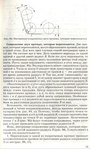 Рис. 95. Построение сопряжения двух прямых, которые пересекаются
Сопряжение двух прямых, которые пересекаются. Две пря­
мые, которые пересекаются, могут образовывать прямой, острый
и тупой углы. Для всех трех случаев способ построения один и
тот же. Он состоит вот в чем. Дуга плавного перехода от одной
прямой к другой имеет радиус R. Если это дуга окружности, то
для ее проведения следует знать положение центра этой окруж­
ности. Пусть такая окружность «закатилась» в угол между дву­
мя прямыми (рис. 95). Эта окружность может «закатиться» вдоль
прямой а. Тогда ее центр О опишет свою траекторию в виде пря­
мой с на неизменном расстоянии от прямой а — это расстояние
все время равняется радиусу R. Так же, если «закатывать» ок­
ружность вдоль прямой Ь, то ее центр опишет траекторию в виде
прямой d и на расстоянии от нее, что также равняется радиусу R.
«Закатившаяся» в угол окружность одновременно касается
двух прямых (а и Ъ), и ее дуга образовывает плавный переход
между этими прямыми. Центр окружности теперь находится
на пересечении прямых с и d, то есть точка пересечения пря­
мых с и d представляет собой центр сопряжения. Особеннос­
тью прямых c u d является их параллельность к заданным пря­
мым на расстоянии радиуса сопряжения R от них.
Вспомните, что касательная к окружности и радиус, прове­
денный к точке соприкосновения, всегда взаимно перпенди­
кулярны (см. рис. 94, а). Поэтому, чтобы построить точки со­
пряжения прямых а и b дугой радиуса R, следует опустить пер­
пендикуляры из точки О на заданные прямые. Полученные
точки 1 и 2 (рис. 95) будут точками сопряжения, через кото­
рые и будет проведена дуга сопряжения радиусом R.
Итак, построение сопряжения двух прямых, которые пере­
секаются, дугой заданного радиуса R (рис. 96, I) выполняют в
такой последовательности:
1. Параллельно к одной из сопрягаемых прямых проводят
вспомогательную прямую на расстоянии радиуса сопряжения
R от нее (рис. 96, II).
73
 