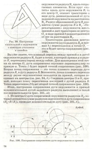 окружности радиуса Л, вдоль сопря­
гаемых элементов. Если круг «ка­
тить» вдоль дуги окружности Я, то
его центр О, опишет траекторию в
виде дуги, равноотдаленной от дуги
заданной окружности на расстоянии
Лг Радиус образованной дуги Л,рав­
няется сумме радиусов Я и Л г «Пе­
рекатывание» окружности вдоль
прямой а дает траекторию ее центра
0 1в виде прямой Ьравноотдаленной
от нее на расстоянии Л,.
Траектории движ ения центра
Рис. остроение окружности (дуга радиуса Я„ и пря-
касательнои к окружности м а я ь} п ер есек аю тся в точк2е О, -
с помощью угольника это и б центр СОПрЯЖение (рис.
илинеики 100)
Вы уже знаете, что плавный переход между прямой а и дугой
окружности радиуса Л 1будет в точке, в которой прямая а и ради­
ус Я1перпендикулярны между собою. Для нахождения этой точ­
ки из центра 0 1дуги сопряжения опускают перпендикуляр на
прямую а. Точка 1 будет первой точкой сопряжения (рис. 100).
Вторая точка сопряжения — это точка плавного перехода дуги
радиуса Я1в дугу радиуса Я. Вспомните, точка плавного перехода
между двумя окружностями находится на прямой, которая со­
единяет их центры (см. рис. 94, б). Соединив центры О и 0 ] пря­
мой, находят точку пересечения последней с дугой радиуса Я.
Точка пересечения 2 будет второй точкой сопряжения (рис. 100).
Итак, построение сопряжения дуги окружности и прямой
вспомогательной дугой заданного радиуса выполняют в такой
последовательности (рис. 101, а):
1. Из центра О дуги сопрягаемой окружности радиусом Я„ ко
торый равняется сумме радиусов окружности и дуги сопряжения
(Д,=Л+#7), проводят вспомогательную дугу (рис. 101, б).
Рис. 100. Построение сопряжения дуги окружности и прямой
76
 