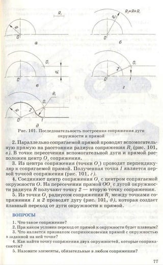 д
Рис. 101. Последовательность построения сопряжения дуги
окружности и прямой
2. Параллельно сопрягаемой прямой проводят вспомогатель­
ную прямую на расстоянии радиуса сопряжения Я7(рис. 101,
в). В точке пересечения вспомогательной дуги и прямой рас­
положен центр 0 1сопряжения.
3. Из центра сопряжения (точки 0 ;) проводят перпендику­
ляр к сопрягаемой прямой. Полученная точка 1 является пер­
вой точкой сопряжения (рис. 101, г).
4. Соединяют центр сопряжения О, с центром сопрягаемой
окружности О. На пересечении прямой 0 0 ]с дугой окружнос­
ти радиуса Я получают точку 2 — вторую точку сопряжения.
5. Из точки 0 1радиусом сопряжения Я7между точками со­
пряжения 1 и 2 проводят дугу (рис. 101, д), которая создает
плавный переход от дуги окружности к прямой.
ВОПРОСЫ
1. Что такое сопряжение?
2. При каком условии переход от прямой к окружности будет плавным?
3. Что является признаком соприкосновения прямой с окружностью
в заданной на ней точке?
4. Как найти точку сопряжения двух окружностей, которые соприка­
саются?
5. Назовите элементы, обязательные в любом сопряжении?
77
 
