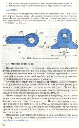 6. Как найти центр сопряж ения двух пересекающихся прямых?
7. Чему равен радиус сопряжения двух параллельных прямых?
ЗАДАНИЕ
По наглядным изображ ениям одного из предметов (рис. 102) выпол­
ните чертеж в одном ви д е. Обозначьте толщину предмета и нанесите раз­
меры. Линии построения сохраните. Точки сопряжения выделите цвет­
ным карандашом и обозначьте цифрами (1,2, ...), а центры сопряжения
— буквами ( 0 1,0.,, ...).
Рис. 1 0 2 . Задание для упражнений
5.4. Чтение чертеж ей
Прочитать чертеж — это значит воссоздать в воображении
форму изображенного на нем предмета, строение и взаимное
размещение его отдельны х частей. Чтение чертежей — очень
сложный процесс, которы й требует значительного умственно­
го напряжения и определенного умения.
Анализ геометрической формы предмета. Присмотритесь
к окружающим предметам. Многие из них имеют форму раз­
личных геометрических тел или их частей (рис. 103, а). Дру­
гие предметы имеют более сложную форму, образованную со­
вокупностью геометрических тел (рис. 103, б).
Чтобы определить ф орм у предмета по чертежу, его мыслен­
но расчленяют на отдельные составные части, которые имеют
форму простых геометрических тел. Пример такого расчлене­
ния приведен на ри сун ке 104. Форма изображенного на нем
предмета образована д в у м я параллелепипедами, треугольной
призмой, полуцилиндром и цилиндром, удаленным из нижней
части предмета.
Мысленное расчленение предмета на геометрические тела,
из которых он склады вается, называют анализом геометричес­
кой формы предмета.
78
 