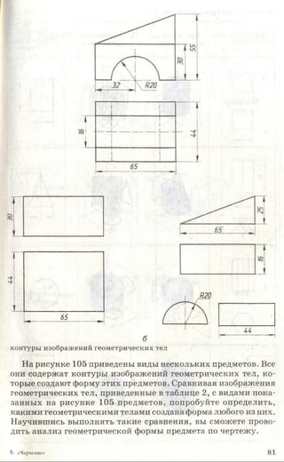 —■- 1---------------------- --------
1
1 1
~ т
1 1
1
‘к
1
чИ
1
_______________1____ _ 1
65
"
65
-*--------------------------------►
и
контуры изображений геометрических тел
На рисунке 105 приведены виды нескольких предметов. Все
они содержат контуры изображений геометрических тел, ко­
торые создают форму этих предметов. Сравнивая изображения
геометрических тел, приведенные в таблице 2, с видами пока­
занных на рисунке 105 предметов, попробуйте определить,
какими геометрическими телами создана форма любого из них.
Научившись выполнять такие сравнения, вы сможете прово­
дить анализ геометрической формы предмета по чертежу.
6 «Черчение» 81
 