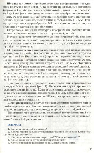 Ш триховая линия применяется для изображения невиди­
мых контуров предметов. Она состоит из отдельных штрихов
(черточек) приблизительно одинаковой длины — в пределах
от 2 до 8 мм (на школьных чертежах целесообразно применять
4 мм). Расстояние между штрихами должно быть приблизи­
тельно одинаковым по всей линии и составлять 1-2 мм. Тол­
щину штрихов следует брать в 2-3 раза меньше, чем толщина
сплошной толстой основной линии.
Штриховая линия на контурах изображения должна начи­
наться и заканчиваться только штрихами (рис. 4).
Нельзя называть штриховую линию пунктирной, так как
это название не отвечает характеру линии. Ведь пунктирная
линия — это линия из точек, а не из штрихов (от немецкого
«рипкЬ> — «точка»).
Штрихпунктирная линия предназначена для показа осевых
и центровых линий. Она состоит из длинных тонких штрихов
(длиной от 5 до 30 мм) и точек (коротких штрихов) между ними.
На школьных чертежах длина штрихов рекомендуется 20 мм.
Расстояние между длинными штрихами от 3 до 5 мм. Толщина
штрихов в 2-3 раза меньше толщины сплошной толстой линии.
Ш трихпунктирные линии должны начинаться и заканчи­
ваться только штрихами. Если штрихпунктирная линия по­
казывает ось, она должна выступать за контур изображения
на 3-5 мм (рис. 4).
Центровые линии проводят так, чтобы они пересекались
между собою штрихами (рис. 4). Пересечение двух штрихов оп­
ределяет центр фигуры. Центровые линии должны выступать
за контур изображения предмета на 3-5 мм. Если диаметр ок­
ружности на чертеже меньше 12 мм, центровые линии прово­
дят сплошными тонкими.
Штрихпунктирная с двумя точками линия показывает линии
сгиба на развертках. Эта линия отличается от штрихпунктирной
чуть большим расстоянием между штрихами — от 4 до 6 мм.
Запомните, что от толщины сплошной толстой основной ли­
нии зависит толщина других линий. Все остальные линии дол­
жны быть в 2-3 раза тоньше.
ВОПРОСЫ

1. Какие типы линий вы знаете?
2. Какую линию называют сплошной толстой основной? Какой тол­
щины она должна быть?
3. Какую линию называют штриховой? Где ее используют?
4. Какое назначение штрихпунктирной линии?
5. Какой линией на развертке показывают линию сгиба?
9
 