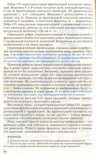 Ребро СБ перпендикулярно фронтальной плоскости проек­
ций. Вершины С и Б лежат на одном луче, который проециру­
ет их на фронтальную плоскость проекций. Их фронтальные
проекции с и д' совпадают. Вершина С расположена к нам
ближе, чем Б . Поэтому на фронтальной плоскости проекция
вершины С видимая, а проекция вершины Б — невидимая.
Ребро СБ параллельно горизонтальной и профильной плоско­
стям проекций, поэтому на эти плоскости оно проецируется в
натуральную величину: СБ=с<і=с" сі”.
Определите ребра, перпендикулярные к горизонтальной и
фронтальной плоскостям проекций; ребра, перпендикулярные
к профильной плоскости проекций? Найдите их на наглядном
изображении и на видах предмета.
Соединенные попарно фронтальные, горизонтальные и профиль­
ные проекции вершин создают изображения ребер предмета. При­
чем, если, ребро параллельно плоскости проекций, то оно на этой
плоскости проецируется без искажений.Еслиребро перпендикуляр
но плоскости проекций, оно проецируется на нее в точку.
Проекции ребер на видах ограничивают изображение граней.
Как и ребро, грань, параллельная плоскости проекций, проеци­
руется на нее без искажений. Например, передняя грань предме­
та, которой принадлежит ребро АВ, параллельна фронтальной
плоскости проекций, поэтому на нее она проецируется в натураль­
ную величину. На горизонтальную плоскость проекций без ис­
кажения спроецировались нижняя и верхние грани, на профиль­
ную — левая и правая. Но видимыми на изображениях будут со­
ответственно верхняя и левая грани. Если грань перпендикуляр
на плоскости проекций, она проецируется на нее в линию.
Найдите на рисунке 112 грани предмета, которые проеци­
руются на плоскость проекций в линию.
Наклонная грань, которой принадлежит ребро СБ, перпен­
дикулярна фронтальной плоскости проекций и наклонная к го­
ризонтальной и профильной. На фронтальную плоскость эта
грань проецируется в линию, на две другие — в виде прямоу­
гольников с искаженными размерами (кроме ширины).
Итак, каждый отрезок линии на контуре изображения — это
проекция ребра или плоскости, перпендикулярной к плоско­
сти проекций. Ребра и грани предмета, наклонные к плоско­
сти проекций, проецируются на нее с искажением.
ВОПРОСЫ
1. В каком случае проекции точек на изображении совпадают?
2. Какая из двух точек, проекции которых на горизонтальной (фрон­
тальной или профильной) плоскости совпали, будет видимой?
90
 