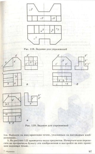 Рис. 118. Задание для упражнений
в
Рис. 119. Задание для упражнений
тов. Найдите на них проекции точек, указанных на наглядных изоб­
ражениях.
5. На рисунке 121 приведены виды предметов. Начертите или перене
сите на прозрачную бумагу эти изображения и постройте на них проек­
ции заданных точек.
«Черчение' 9 7
 