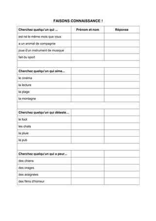 FAISONS CONNAISSANCE !
Cherchez quelqu’un qui ... Prénom et nom Réponse
est né le même mois que vous
a un animal de compagnie
joue d’un instrument de musique
fait du sport
Cherchez quelqu’un qui aime...
le cinéma
la lecture
la plage
la montagne
Cherchez quelqu’un qui déteste…
le foot
les chats
la pluie
la pub
Cherchez quelqu’un qui a peur...
des chiens
des orages
des araignées
des films d’horreur