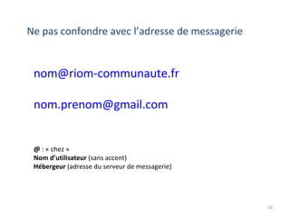 16
Ne pas confondre avec l’adresse de messagerie
nom@riom-communaute.fr
nom.prenom@gmail.com
@ : « chez »
Nom d’utilisateur (sans accent)
Hébergeur (adresse du serveur de messagerie)
 