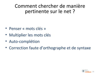 Comment chercher de manière
pertinente sur le net ?
• Penser « mots clés »
• Multiplier les mots clés
• Auto-complétion
• Correction faute d’orthographe et de syntaxe
19
 