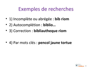 Exemples de recherches
• 1) Incomplète ou abrégée : bib riom
• 2) Autocomplétion : biblio…
• 3) Correction : bibliautheque riom
• 4) Par mots clés : pencol jaune tortue
20
 