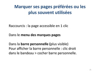 25
Marquer ses pages préférées ou les
plus souvent utilisées
Raccourcis : la page accessible en 1 clic
Dans le menu des marques pages
Dans la barre personnelle (plus visible)
Pour afficher la barre personnelle : clic droit
dans le bandeau > cocher barre personnelle.
 
