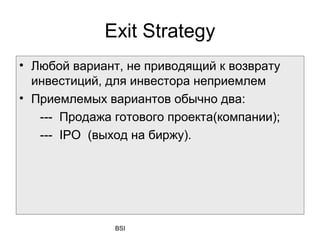 Exit Strategy
• Любой вариант, не приводящий к возврату
  инвестиций, для инвестора неприемлем
• Приемлемых вариантов обычно два:
   --- Продажа готового проекта(компании);
   --- IPO (выход на биржу).




               BSI
 