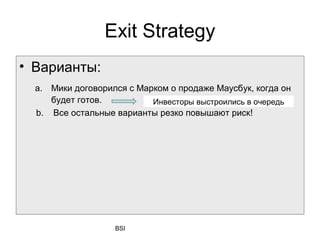 Exit Strategy
• Варианты:
  а. Мики договорился с Марком о продаже Маусбyк, когда он
     будет готов.          Инвесторы выстроились в очередь
  b. Все остальные варианты резко повышают риск!




                   BSI
 