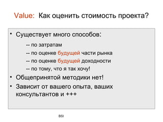 Value: Как оценить стоимость проекта?

• Существует много способов:
     -- по затратам
     -- по оценке будущей части рынка
     -- по оценке будущей доходности
     -- по тому, что я так хочу!
• Общепринятой методики нет!
• Зависит от вашего опыта, ваших
  консультантов и +++


                 BSI
 
